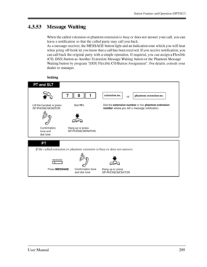 Page 205Station Features and Operation (DPT/SLT)
User Manual205
4.3.53 Message Waiting
When the called extension or phantom extension is busy or does not answer your call, you can 
leave a notification so that the called party may call you back.
As a message receiver, the MESSAGE button light and an indication tone which you will hear 
when going off-hook let you know that a call has been received. If you receive notification, you 
can call back the original party with a simple operation. If required, you can...