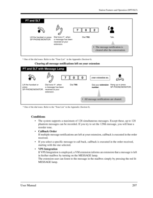 Page 207Station Features and Operation (DPT/SLT)
User Manual207
Clearing all message notifications left on your extension
Conditions
The system supports a maximum of 128 simultaneous messages. Except these, up to 128 
phantom messages can be recorded. If you try to set the 129th message, you will hear a 
reorder tone.
Callback Order 
If multiple message notifications are left at your extension, callback is executed in the order 
received.
If you select a specific message to call back, callback is executed in...