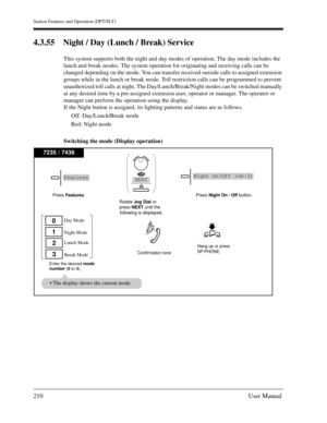 Page 210Station Features and Operation (DPT/SLT)
210User Manual
4.3.55 Night / Day (Lunch / Break) Service
This system supports both the night and day modes of operation. The day mode includes the 
lunch and break modes. The system operation for originating and receiving calls can be 
changed depending on the mode. You can transfer received outside calls to assigned extension 
groups while in the lunch or break mode. Toll restriction calls can be programmed to prevent 
unauthorized toll calls at night. The...