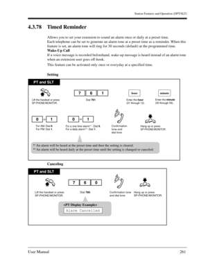 Page 261Station Features and Operation (DPT/SLT)
User Manual261
4.3.78 Timed Reminder
Allows you to set your extension to sound an alarm once or daily at a preset time.
Each telephone can be set to generate an alarm tone at a preset time as a reminder. When this 
feature is set, an alarm tone will ring for 30 seconds (default) at the programmed time.
Wake-Up Call
If a voice message is recorded beforehand, wake-up message is heard instead of an alarm tone 
when an extension user goes off-hook.
This feature can be...