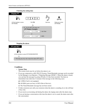 Page 262Station Features and Operation (DPT/SLT)
262User Manual
Checking the setting time
Stopping the alarm
Conditions
System Time
The system clock must be set before the alarm is set.
If you are connected to a KX-TD1232 System, Timed Reminder message can be recorded 
by the Manager or an Operator. (Outgoing Message (OGM)). When the alarm is heard, 
you can hear the message by going off-hook, if it has been recorded. You hear an 
intermittent tone (dial tone 3) instead of the message in the following cases:...
