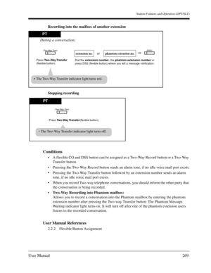 Page 269Station Features and Operation (DPT/SLT)
User Manual269
Recording into the mailbox of another extension
Stopping recording
Conditions
A flexible CO and DSS button can be assigned as a Two-Way Record button or a Two-Way 
Transfer button.
Pressing the Two-Way Record button sends an alarm tone, if no idle voice mail port exists.
Pressing the Two-Way Transfer button followed by an extension number sends an alarm 
tone, if no idle voice mail port exists.
When you record Two-way telephone conversations,...