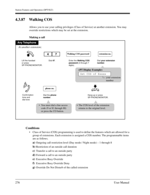 Page 276Station Features and Operation (DPT/SLT)
276User Manual
4.3.87 Walking COS
Allows you to use your calling privileges (Class of Service) at another extension. You may 
override restrictions which may be set at the extension.
Making a call
Conditions
Class of Service (COS) programming is used to define the features which are allowed for a 
group of extensions. Each extension is assigned a COS number. The programmable items 
are as follows.
a)Outgoing call restriction level (Day mode / Night mode) – 1...