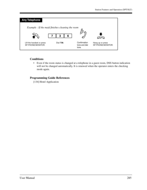 Page 285Station Features and Operation (DPT/SLT)
User Manual285
Conditions
Even if the room status is changed at a telephone in a guest room, DSS button indication 
will not be changed automatically. It is renewed when the operator enters the checking 
mode again.
Programming Guide References
[134] Hotel Application
Any Telephone
Dial 736.Lift the handset or press
SP-PHONE/MONITOR.Hang up or press
SP-PHONE/MONITOR.
736
Example : If the maid finishes cleaning the room
Confirmation
tone and dial
tone.  