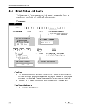 Page 296Station Features and Operation (DPT/SLT)
296User Manual
4.4.7 Remote Station Lock Control
The Manager and the Operators can remotely lock or unlock any extension. To lock an 
extension, you can select to lock outside calls or intercom calls.
Programming
Conditions
This feature supersedes the Electronic Station Lockout feature. If Electronic Station 
Lockout has already been set by the extension user and this feature is set, the extension 
user cannot cancel the lock. Only the Manager and the Operators...