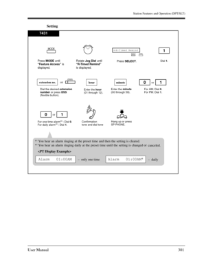 Page 301Station Features and Operation (DPT/SLT)
User Manual301
Setting
Hang up or press SP-PHONE.
Enter the minute 
(00 through 59).
hourminute
For AM: Dial 0. 
For PM: Dial 1.
Confirmation 
tone and dial tone
Enter the hour 
(01 through 12).
For one time alarm
*1: Dial 0. 
For daily alarm*2: Dial 1.
or10
or1
Dial 1.
1
0
Dial the desired extension 
number or press DSS 
(flexible button).
extension no.or(DSS)
*1You hear an alarm ringing at the preset time and then the setting is cleared.
*2You hear an alarm...