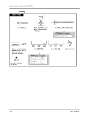 Page 304Station Features and Operation (DPT/SLT)
304User Manual
Canceling
7235 / 7436
S 1
S 2
S 3
CLRextension no.(DSS)
Dial the desired extension
number or press
DSSon 
which you have set
the Timed Reminder.Confirmation tonePress CLR (S2). Press NEXT (S3).
Hang up or press the
SP-PHONE.
S 1
S 2
S 3
NEXT
Extension #:1234
Time(hh:mm):07:00
AM/PM(0/1) :0
Daily Y/N(1/0):0


Extension #:

Extension #:
or Press Features.
Rotate Jog Dialor press
NEXT until the following
is displayed.Press Remote Timed Reminder....