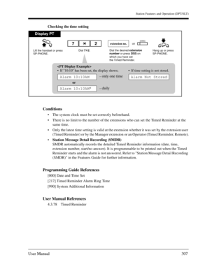 Page 307Station Features and Operation (DPT/SLT)
User Manual307
Checking the time setting
Conditions
The system clock must be set correctly beforehand.
There is no limit to the number of the extensions who can set the Timed Reminder at the 
same time.
Only the latest time setting is valid at the extension whether it was set by the extension user 
(Timed Reminder) or by the Manager extension or an Operator (Timed Reminder, Remote).
Station Message Detail Recording (SMDR)
SMDR automatically records the...