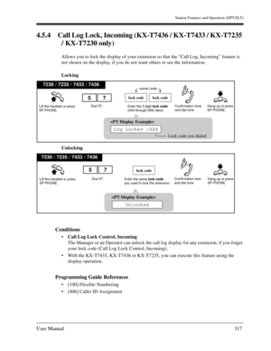 Page 317Station Features and Operation (DPT/SLT)
User Manual317
4.5.4 Call Log Lock, Incoming (KX-T7436 / KX-T7433 / KX-T7235 
/ KX-T7230 only)
Allows you to lock the display of your extension so that the Call Log, Incoming feature is 
not shown on the display, if you do not want others to see the information.
Locking
Unlocking
Conditions
Call Log Lock Control, Incoming
The Manager or an Operator can unlock the call log display for any extension, if you forget 
your lock code (Call Log Lock Control, Incoming)....