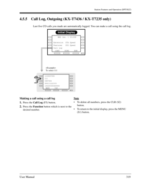 Page 319Station Features and Operation (DPT/SLT)
User Manual319
4.5.5 Call Log, Outgoing (KX-T7436 / KX-T7235 only)
Last five CO calls you made are automatically logged. You can make a call using the call log.
Making a call using a call log
1.
Press the Call Log (F5) button.
2.Press the Function button which is next to the 
desired number.Note
To delete all numbers, press the CLR (S2) 
button. 
To return to the initial display, press the MENU 
(S1) button.
Initial Display
RINGBGM
CONT     WED Jan. 1 03:00P...