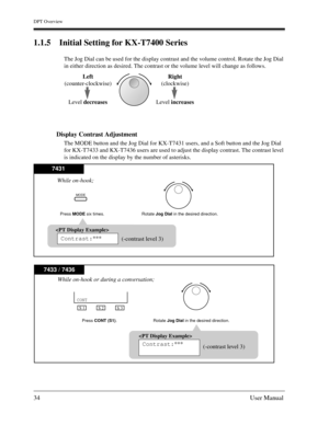 Page 34DPT Overview
34User Manual
1.1.5 Initial Setting for KX-T7400 Series
The Jog Dial can be used for the display contrast and the volume control. Rotate the Jog Dial 
in either direction as desired. The contrast or the volume level will change as follows.
Display Contrast Adjustment 
The MODE button and the Jog Dial for KX-T7431 users, and a Soft button and the Jog Dial 
for KX-T7433 and KX-T7436 users are used to adjust the display contrast. The contrast level 
is indicated on the display by the number of...