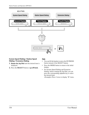 Page 338Station Features and Operation (DPT/SLT)
338User Manual
KX-T7431
System Speed Dialing / Station Speed 
Dialing / Extension Dialing
1.
Rotate the Jog Dial until the desired item is 
displayed.
2.Press the SELECT button or go off-hook.Note
You can lift the handset or press the SP-PHONE 
button instead of the SELECT button.
Press the MODE button to return to the initial 
display.
For System Speed Dialing and Extension 
Dialing, before rotating the Jog Dial, you can 
press the corresponding alphabet key...