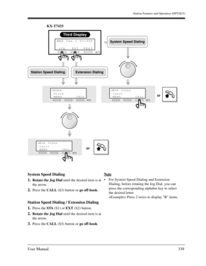 Page 339Station Features and Operation (DPT/SLT)
User Manual339
KX-T7433
System Speed Dialing
1.
Rotate the Jog Dial until the desired item is at 
the arrow.
2.Press the CALL (S3) button or go off-hook.
Station Speed Dialing / Extension Dialing
1.
Press the STA (S1) or EXT (S2) button.
2.Rotate the Jog Dial until the desired item is at 
the arrow.
3.Press the CALL (S3) button or go off-hook.Note
For System Speed Dialing and Extension 
Dialing, before rotating the Jog Dial, you can 
press the corresponding...