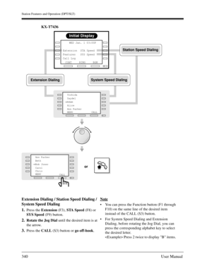 Page 340Station Features and Operation (DPT/SLT)
340User Manual
KX-T7436
Extension Dialing / Station Speed Dialing / 
System Speed Dialing
1.
Press the Extension (F3), STA Speed (F8) or 
SYS Speed (F9) button.
2.Rotate the Jog Dial until the desired item is at 
the arrow.
3.Press the CALL (S3) button or go off-hook.Note
You can press the Function button (F1 through 
F10) on the same line of the desired item 
instead of the CALL (S3) button.
For System Speed Dialing and Extension 
Dialing, before rotating the...