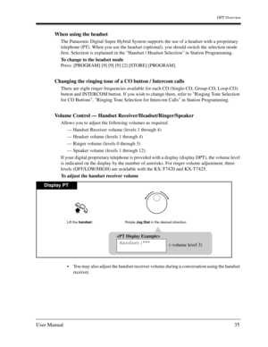 Page 35DPT Overview
User Manual35
When using the headset
The Panasonic Digital Super Hybrid System supports the use of a headset with a proprietary 
telephone (PT). When you use the headset (optional), you should switch the selection mode 
first. Selection is explained in the Handset / Headset Selection in Station Programming. 
To change to the headset mode
Press: [PROGRAM] [9] [9] [9] [2] [STORE] [PROGRAM]. 
Changing the ringing tone of a CO button / Intercom calls 
There are eight ringer frequencies available...