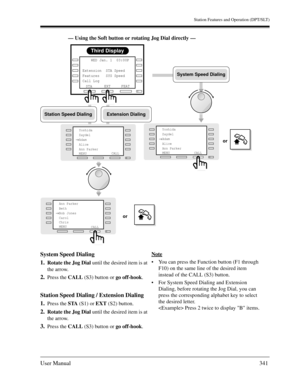 Page 341Station Features and Operation (DPT/SLT)
User Manual341
— Using the Soft button or rotating Jog Dial directly —
System Speed Dialing
1.
Rotate the Jog Dial until the desired item is at 
the arrow.
2.Press the CALL (S3) button or go off-hook.
Station Speed Dialing / Extension Dialing
1.
Press the STA (S1) or EXT (S2) button.
2.Rotate the Jog Dial until the desired item is at 
the arrow.
3.Press the CALL (S3) button or go off-hook.Note
You can press the Function button (F1 through 
F10) on the same line...