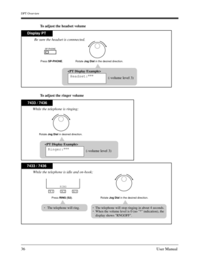 Page 36DPT Overview
36User Manual
To adjust the headset volume
To adjust the ringer volume
SP-PHONE
Display PT
Press SP-PHONE.
Rotate Jog Dial in the desired direction.

Headset:***
(-volume level 3) Be sure the headset is connnected.
7433 / 7436
Rotate Jog Dial in desired direction.

Ringer:***
(-volume level 3) While the telephone is ringing;
S 1
S 2
S 3
RING
7433 / 7436
Press RING (S2).
While the telephone is idle and on-hook;
The telephone will ring.
Rotate Jog Dial in the desired direction.
The telephone...