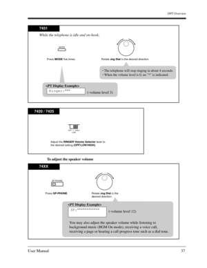 Page 37DPT Overview
User Manual37
To adjust the speaker volume
MODE
7431
Press MODE five times.
Rotate Jog Dial in the desired direction.

Ringer:***
(-volume level 3) While the telephone is idle and on-hook;
The telephone will stop ringing in about 4 seconds.
When the volume level is 0, no * is indicated.
OFF        HIGH
LOW
7420 / 7425
Adjust the RINGER Volume Selector lever to 
the desired setting (OFF/LOW/HIGH).
SP-PHONE
74XX
Press SP-PHONE.
Rotate Jog Dial in the 
desired direction.

SP:************...