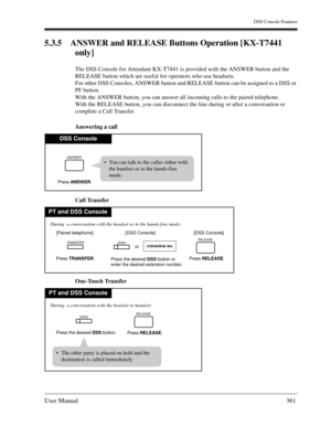 Page 361DSS Console Features
User Manual361
5.3.5 ANSWER and RELEASE Buttons Operation [KX-T7441 
only]
The DSS Console for Attendant KX-T7441 is provided with the ANSWER button and the 
RELEASE button which are useful for operators who use headsets.
For other DSS Consoles, ANSWER button and RELEASE button can be assigned to a DSS or 
PF button.
With the ANSWER button, you can answer all incoming calls to the paired telephone.
With the RELEASE button, you can disconnect the line during or after a conversation or...