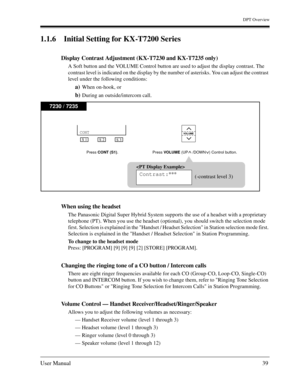 Page 39DPT Overview
User Manual39
1.1.6 Initial Setting for KX-T7200 Series 
Display Contrast Adjustment (KX-T7230 and KX-T7235 only)
A Soft button and the VOLUME Control button are used to adjust the display contrast. The 
contrast level is indicated on the display by the number of asterisks. You can adjust the contrast 
level under the following conditions: 
a)When on-hook, or 
b)During an outside/intercom call. 
When using the headset
The Panasonic Digital Super Hybrid System supports the use of a headset...