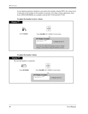 Page 40DPT Overview
40User Manual
If your digital proprietary telephone is provided with a display (display DPT), the volume level 
is indicated on the display by the number of asterisks. For ringer volume adjustment, three 
levels (OFF/LOW/HIGH) are available with the KX-T7220 and KX-T7250. 
To adjust the handset receiver volume
To adjust the headset volume
VOLUME
Display PT

Handset:***
(-volume level 3)
You may also adjust the handset receiver volume
during a conversation using the handset receiver.
Press...