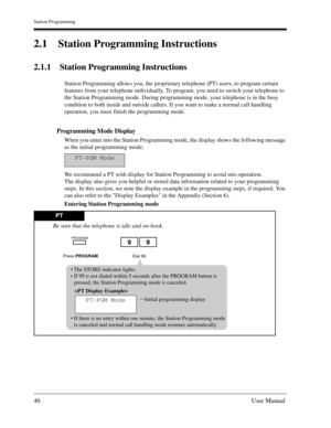Page 46Station Programming
46User Manual
2.1 Station Programming Instructions
2.1.1 Station Programming Instructions
Station Programming allows you, the proprietary telephone (PT) users, to program certain 
features from your telephone individually. To program, you need to switch your telephone to 
the Station Programming mode. During programming mode, your telephone is in the busy 
condition to both inside and outside callers. If you want to make a normal call handling 
operation, you must finish the...