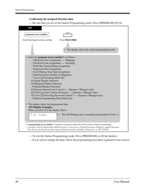 Page 48Station Programming
48User Manual
Confirming the assigned function data
— Be sure that you are in the Station Programming mode: Press [PROGRAM] [9] [9].
— To exit the Station Programming mode: Press [PROGRAM] or lift the handset.
— If you wish to change the data, follow the programming procedure explained in this section.
PT
Press HOLD (END). Enter the program access number.
program access numberHOLD
Enter the program access number* as follows.
-  1:Preferred Line Assignment 
- Outgoing
-  2:Preferred...