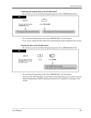 Page 49Station Programming
User Manual49
Confirming the assigned data on the Flexible button
— Be sure that you are in the Station Programming mode: Press [PROGRAM] [9] [9].
— To exit Station Programming mode: Press [PROGRAM] or lift the handset.
— If you wish to change the data, follow the programming procedure explained in this section.
Clearing the data on the Flexible button
— Be sure that you are in the Station Programming mode: Press [PROGRAM] [9] [9].
— To exit Station Programming mode: Press [PROGRAM]...