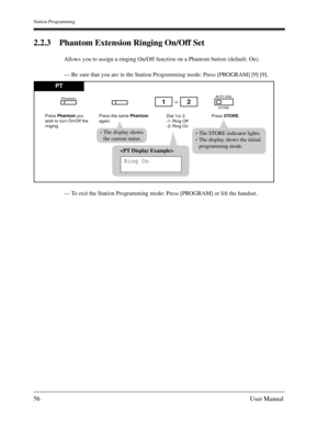 Page 56Station Programming
56User Manual
2.2.3 Phantom Extension Ringing On/Off Set
Allows you to assign a ringing On/Off function on a Phantom button (default: On).
— Be sure that you are in the Station Programming mode: Press [PROGRAM] [9] [9].
— To exit the Station Programming mode: Press [PROGRAM] or lift the handset.

Ring On
PT
Press Phantom you
wish to turn On/Off the 
ringing.Dial 1or 2.
-1: Ring Off
-2: Ring Onor
Press STORE. Press the same Phantom
again.
12
AUTO DIAL
(Phantom)
STORE
The STORE...