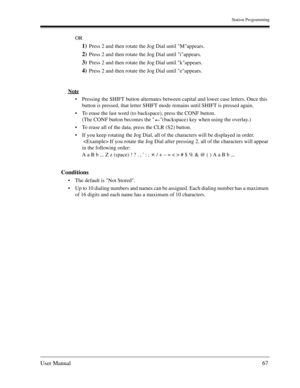 Page 67Station Programming
User Manual67
OR
1)Press 2 and then rotate the Jog Dial until Mappears.
2)Press 2 and then rotate the Jog Dial until iappears.
3)Press 2 and then rotate the Jog Dial until kappears.
4)Press 2 and then rotate the Jog Dial until eappears.
Note
Pressing the SHIFT button alternates between capital and lower case letters. Once this 
button is pressed, that letter SHIFT mode remains until SHIFT is pressed again.
To erase the last word (to backspace), press the CONF button.
(The CONF...