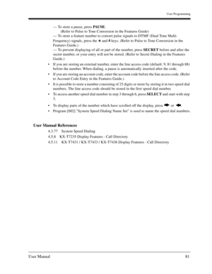 Page 81User Programming
User Manual81
— To store a pause, press PAU S E.
(Refer to Pulse to Tone Conversion in the Features Guide)
— To store a feature number to convert pulse signals to DTMF (Dual Tone Multi-
Frequency) signals, press the   and # keys. (Refer to Pulse to Tone Conversion in the 
Features Guide.) 
— To prevent displaying of all or part of the number, press SECRET before and after the 
secret number, or your entry will not be stored. (Refer to Secret Dialing in the Features 
Guide.)
If you are...