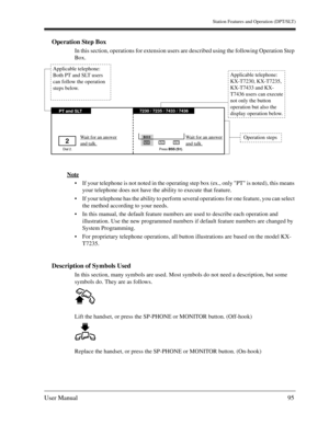 Page 95Station Features and Operation (DPT/SLT)
User Manual95
Operation Step Box
In this section, operations for extension users are described using the following Operation Step 
Box.
Note
If your telephone is not noted in the operating step box (ex., only PT is noted), this means 
your telephone does not have the ability to execute that feature.
If your telephone has the ability to perform several operations for one feature, you can select 
the method according to your needs.
In this manual, the default...