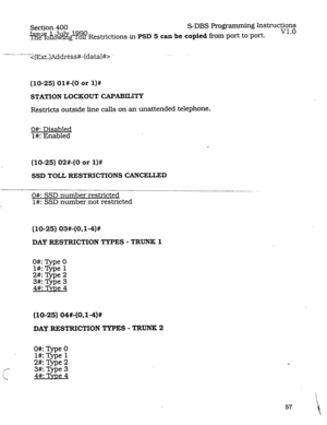 Page 101Section 400 S-DBS Programming Instructions 
%%?fOh%@-8? 
v1.0 
o Restrictions in PSD 5 can be copied fkom port to port. 
-- _- -- 
(10-25) 01#-(0 or l)# 
STATION LOCKOUT CAPABILITY 
Restricts outside line calls on an unattended telephone. 
O#: Disabled 
1#: Enabled 
(10-25) 02#-(0 or l)# 
SSD TOLL RESTRICTIONS CANCELLED 
0#: SSD number restricted 
l#: SSD number not restricted 
(10-25) 03#-(OJ-4)# 
DAY RESTRICTION TYPES - TRUNK 1 
O#: l@e 0 
l#: TVpe 1 
2#:Type2 
3#:Type3 
4#:TvDe4 
(lo-25)04#-(OJ-4)#...