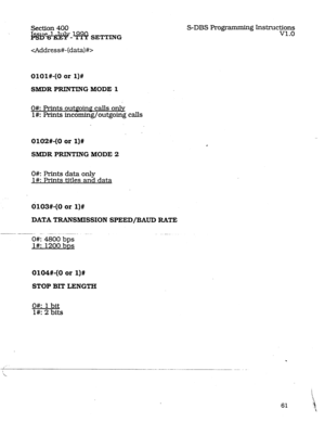 Page 105Section 400 
i%t%%d?-~ SETTING 
cAddress+ (data) #> S-DBS Programming Instructions 
v1.0 
OlOl#-(0 or l)# 
SMDR PRINTING MODE 1 
O#: prints outf!oinP calls onlv 
l#: Fkints incoming/outgoing calls 
0102#-(0 or l)# 
SMDR PRINTlNG MODE 2 
O#: Prints data only 
l#: Prints titles and data 
d103#-(0 or l)# 
DATA TRANSMISSION SPEED/BAUD RATE 
--_- -... -. .-- ~- __... 
O#: 4800 bps 
I#: 1200 bDs 
0104#-(0 or l)# 
STOP BIT LENGTH 
O#: 1 bit 
l#: 2 bits  