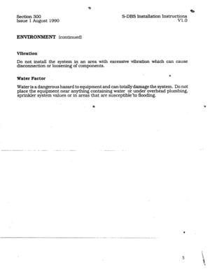 Page 12Section 300 
Issue 
1 August 1990 
ENVIRONMENT (continued) 
Vibration 
Do not install the system in an area with 
disconnection or loosening of components. 
Water Factor 
%s 
S-DBS Installation Instructions 
v1.0 
excessive vibration which can cause 
Water is a dangerous hazard to equipment and can totally damage the system. Do not 
place the equipment near anything containing water or under overhead plumbing, 
sprinkler system values or in areas that are susceptible-to flooding. 
B !e  