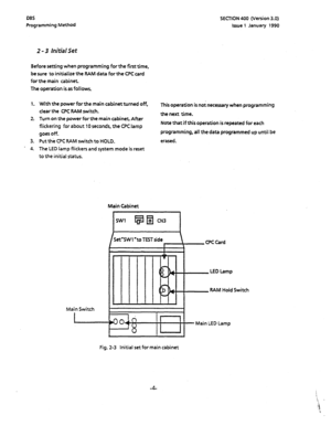 Page 115DBS SECTION 400 (Version 3.0) 
Programming Method Issue 1 January 1990 
2 - 3 Initial Set 
Before setting when programming for the first time, 
be sure to initialize the RAM data for the CPC card 
forthe main cabinet. 
The operation is as follows. 
1. 
2: 
3. 
* 4. With the power for the main cabinet turned off, 
This operation is not necessary when programming 
clear the CPC BAM switch. 
the next time. 
Turn on the power for the main cabinet After 
flickering for about 10 seconds, the CFC lamp 
goes...