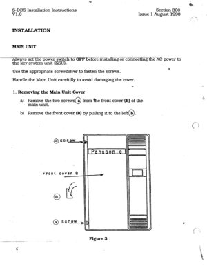 Page 13S-DBS Installation Instructions 
v1.0 Section 300 
Issue 1 August 1990 
INSTALLATION 
Always set the power switch to 6E’PTEEe instaE%~~EtionnectiEithe AC power to 
the key system unit (KSU). 
Use the appropriate screwdriver to fasten the screws. 22 
Handle the Main Unit carefully to avoid damaging the cover. 
.a 
1. Removing the Main 
Unit Cover 
a) Remove the two screws 
main unit. 0 a from &e front cover (B) of the 
b) Remove the tiont cover 
(B) by pulling it to the left@. 
Frant 
aover B 
0 b 
0 a...