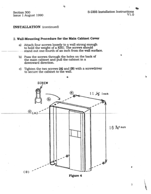 Page 14Section 300 
Issue 1 August 1990 
* 
S-DBS Installation Instructions 
v1.0 
INSTALLATION (continued) 
2. Wall-Mounting. Procedure for the Main Cabinet Cover 
a) Attach four screws loosely to a wall stron 
fl enough 
to hold the wei ht of a KSU. The screws s ould 
___ _~_. 
- ---stand--out one- f ourth of an inch from-the wall surface. 
b) Pass the screws through the holes on the back of (r 
the main cabinet and pull the cabinet in a 
downward direction. - 
c) Tighten the two screws (A) and (B) with a...