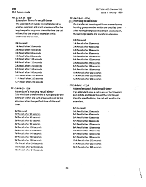 Page 133SECTION 400 (Version 3.0) 
Issue 1 January 1990 ms 
FF-1 System mode 
Ff-?-3#-5#- (1 - 12)# 
Extension Transfer recall timer 
This specifiesif an outside line is transferred to 
another extension and is left unanswered for the 
length equal to or greater then this timer the call 
will recall to the original extension which 
established the transfer. 
O#:No recall 
1 #:Recall after 20 seconds 
2#:Recall after 40 seconds 
3B:Recall after 60 seconds 
4#:Recall after 80 seconds 
S#:Recall after 100 seconds...