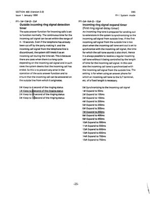 Page 136SECTION 400 (Version 3.0) 
Issue 1 January 1990 DBS 
FF-1 System mode 
FFI-3#-15+(0-3)# 
Outside incoming ring signal detection 
timer 
The auto answer function for incoming calls is set 
to function normally. The continuous time forthe 
incoming call signal can be set within the range of 
4 - 10 seconds. Even if the telephone has already 
been cut off by the party making it and the 
incoming call signal from the telephone line is 
discontinued, the system still treats it as an 
incoming call during the...