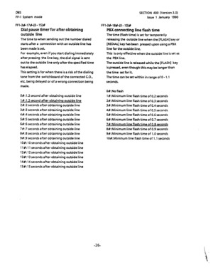 Page 137DBS 
FF-1 System mode SECTION 400 (Version 3.0) 
Issue 1 January 1990 
FFl-3#-17#-(O- 15)# 
Dial pause timer for after obtaining 
outside line 
The time to when sending out the number dialed 
starts after a connection with an outside line has 
been made is set 
For example. even if you start dialing immediately 
after pressing the line key, the dial signal is sent 
out to the outside line only after the specified time 
has elapsed. 
This setting is for when there is a risk of the dialing 
tone from the...