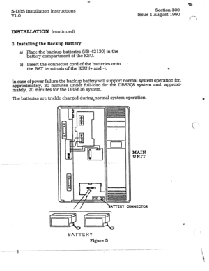 Page 15*. 
Section 300 
Issue 1 August 1990 
f‘? 
I  S-DBS Installation Instructions 
v1.0 
INSTALLATl[ON (continued) 
3. Installing the Backup Battery 
a) Place the backup batteries (W-42130) in the 
battery compartment of the KSU. 
b) Insert the connecter cord of the batteries onto 
the BAT terminals of the KSU (+ and -). (? 
In case of power failure the backup battery will support normal system operation for, 
approximately, 30 minutes under full-load for the DBS3Q8 system and, approxi- 
mately, 20 minutes...