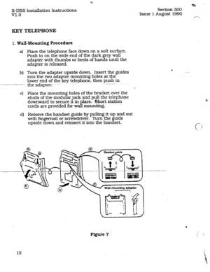 Page 17S-DBS Installation Instructions 
v1.0 
KEY TELEPHONE 
1. Wall-Mounting Procedure 
4 
bl 
cl 
d) 
Place the telephone face down on a soft surface. 
Push in on the wide end of the dark grey wall 
adapter with thumbs or heels of hands until the 
adapter is released. 
Turn the adapter upside down. Insert the guides 
into the two adapter mounting holes at the 
lower end of the key telephone,-then push in 
the--adapter. --- .._ _- --.--.. 
a 
Place the mounting holes of the bracket over the 
studs of the...