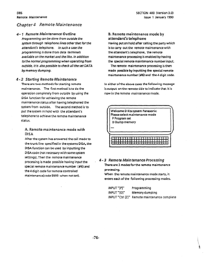 Page 189DES 
Remote Maintenance SECTION 400 (Version 3.0) 
Issue 1 January 1990 
Chapter 4 Remote Maintenance 
4 - 7 Remote Maintenance’ Outline 
Programming can be done from outside the 
system through telephone lines other that for the 
attendant’s telephone. In such a case the 
programming is done from data terminals 
available on the market and the like. 
In addition 
to the normal programming when operating from 
oupide, it is also possible to check all the set DATA 
by memory dumping. 
4 - 2 Starting...