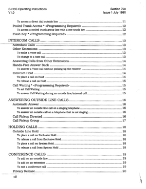 Page 197S-DBS Operating Instructions 
Vl .o Section700 
issue1 July1990 
To access a direct dial outside line .................................................................................. 11 
Pooled Trunk Access *  ........................................... 12 
To access a pooled trunk group line with a one-touch key ............................................... 12 
Flash Key *  ............................................................ 12 
INTERCOM CALLS . . . . . . . . . . . . . . . . . . . . . . . ....