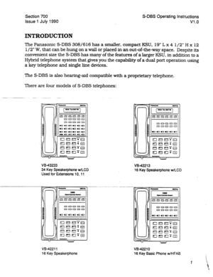 Page 201Section 700 
Issue 1 July 1990 S-DBS Operating Instructions 
Vl .o 
INTRODUCTION 
The Panasonic S-DBS 308/616 has a smaller, compact KSU. 19” L x 4 l/2” H x 12 
l/2” W, that can be hung on a wall or placed in an out-of-the-way space. 
Despite its 
convenient size the S-DBS has many of the features of a larger KSU, in addition to a 
Hybrid telephone system that gives you the capability of a dual port operation using 
a key telephone and single line devices. 
The S-DBS is also hearing-aid compatible with a...