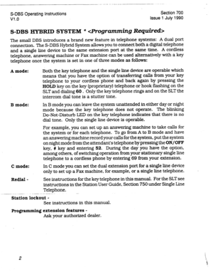 Page 202_---~ ..- --- - -- -- 
S-DBS Operating Instructions Section 700 
Vl .o Issue 1 July 1990 
S-DBS HYBRID SYSTEM *  
The small DBS introduces a brand new feature in telephone systems: A dual port 
connection. The S-DBS Hybrid System allows you to connect both a digital telephone 
and a single line device to the same extension port at the same time. A cordless 
telephone, answering machine or Fax machine can be used alternatively with a key 
telephone once the system is set in one of three modes as follows:...