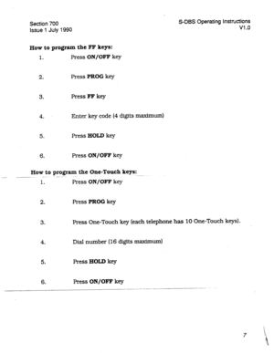 Page 207Section 700 
Issue 1 July 1990 S-DBS Operating Instructions 
Vl .o 
How to program the FF keys: 
1. Press ON/OFF key 
2. Press PROG key 
3. Press FF key 
4. Enter key code (4 digits maximum) 
5. Press HOLD key 
6. Press ON/OFF key 
How to program the One-Touch keys: 
-.--- - 
-- .._--- ~. . . 
1. Press ON/OFF key 
2. Press PROG key 
3. Press One-Touch key (each telephone has 10 One-Touch keys). 
4. Dial number (16 digits maximum) 
5. Press HOLD key 
6. Press ON/OFF key 
__.-..-..- -  