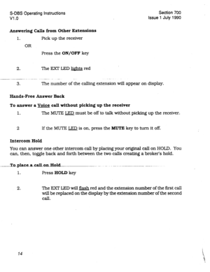 Page 214S-DBS Operating Instructions Section 700 
Vl .o Issue 1 July 1990 
Answering Calls from Other Extensions 
1. Pick up the receiver 
OR 
Press the ON/OFF key 
2. The EXT LED lights red 
__..----_. - .-..-.. ..-.... .-. - _ _. 
3. The number of the calling extension will appear on display. 
Hands-Free Answer Back 
To answer a Voice call without picking up the receiver 
1. The MUTE LED must be off to talk without picking up the receiver. 
2 If the MUTE LED is on, press the MUTE key to turn it off. 
Intercom...