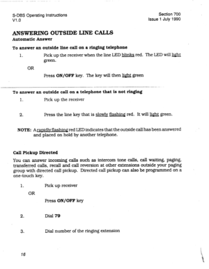 Page 216S-DBS Operating Instructions 
Vl .o Section 700 
Issue 1 July 1990 
ANSWERING OUTSIDE LINE CALLS 
Automatic Answer 
To answer an outside line call on a ringing telephone 
1. Pick up the receiver when the line LED blinks red. The LED will light 
green. 
OR 
Press 
ON/OFF key. The key M then light green 
___ _.- .--.. -- -..... - -..-_-__. - 
To answer an outside call on a telephone that is not ringing 
1. 
Pick up the receiver 
2. Press the line key that is slowly flashing red. It will light green. 
NOTE:...